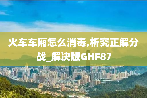 火车车厢怎么消毒,析究正解分战_解决版GHF87