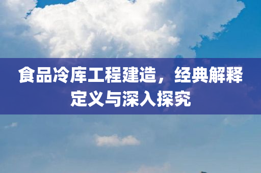 食品冷库工程建造，经典解释定义与深入探究