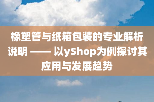 橡塑管与纸箱包装的专业解析说明 —— 以yShop为例探讨其应用与发展趋势