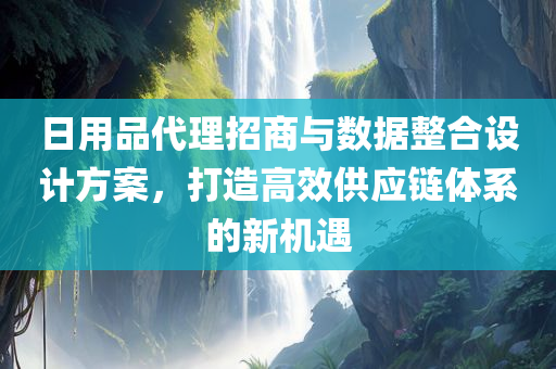 日用品代理招商与数据整合设计方案，打造高效供应链体系的新机遇