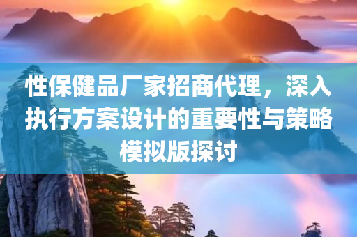 性保健品厂家招商代理，深入执行方案设计的重要性与策略模拟版探讨