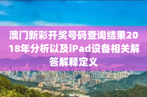 澳门新彩开奖号码查询结果2018年分析以及iPad设备相关解答解释定义