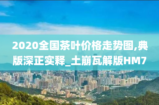 2020全国茶叶价格走势图,典版深正实释_土崩瓦解版HM7