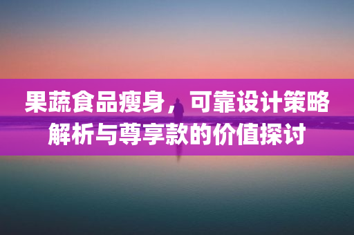 果蔬食品瘦身，可靠设计策略解析与尊享款的价值探讨