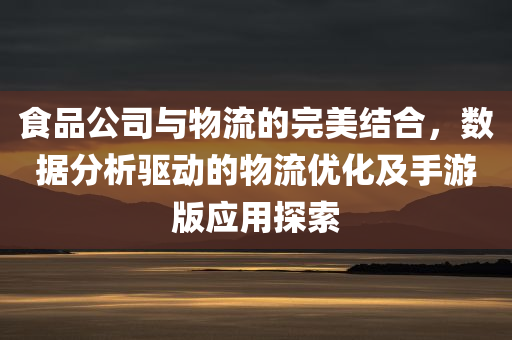 食品公司与物流的完美结合，数据分析驱动的物流优化及手游版应用探索