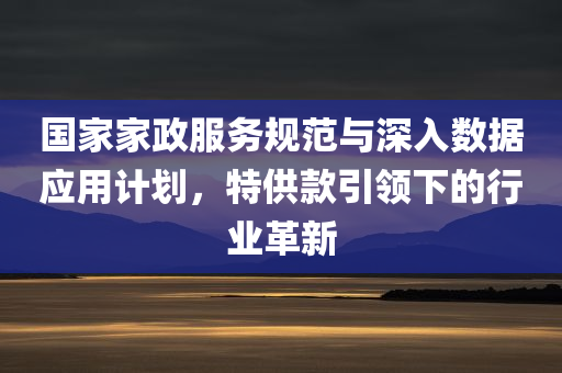 国家家政服务规范与深入数据应用计划，特供款引领下的行业革新