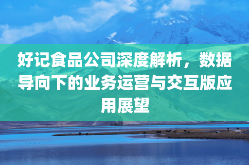 好记食品公司深度解析，数据导向下的业务运营与交互版应用展望