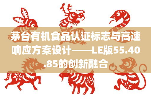 茅台有机食品认证标志与高速响应方案设计——LE版55.40.85的创新融合