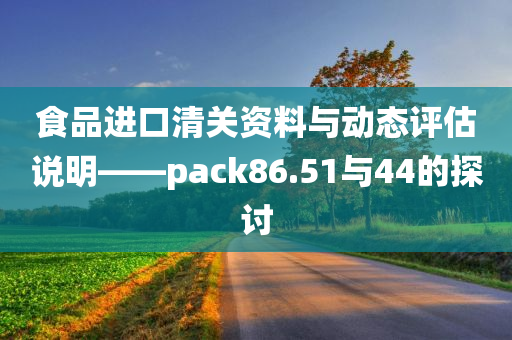 食品进口清关资料与动态评估说明——pack86.51与44的探讨