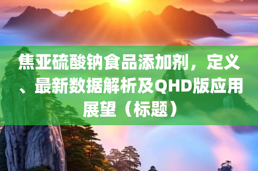 焦亚硫酸钠食品添加剂，定义、最新数据解析及QHD版应用展望（标题）