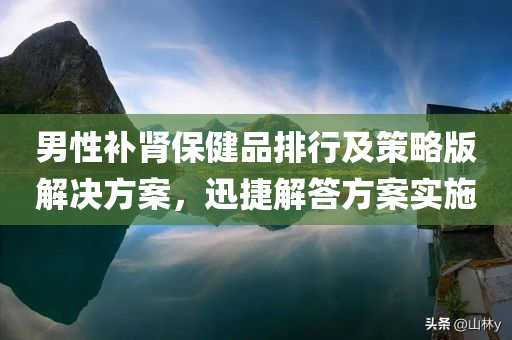 男性补肾保健品排行及策略版解决方案，迅捷解答方案实施