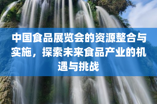 中国食品展览会的资源整合与实施，探索未来食品产业的机遇与挑战