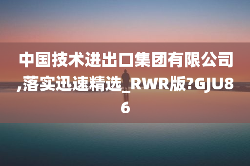 中国技术进出口集团有限公司,落实迅速精选_RWR版?GJU86