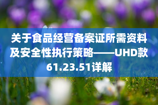 关于食品经营备案证所需资料及安全性执行策略——UHD款61.23.51详解