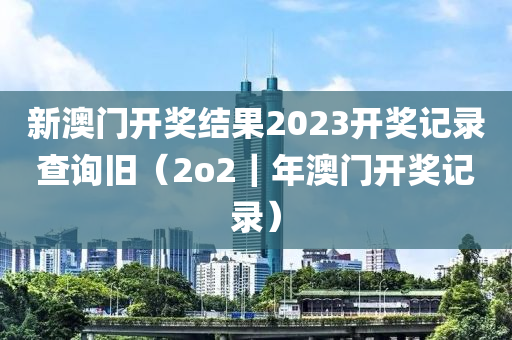 新澳门开奖结果2023开奖记录查询旧（2o2｜年澳门开奖记录）