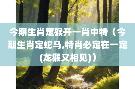 今期生肖定猴开一肖中特（今期生肖定蛇马,特肖必定在一定(龙猴又相见)）