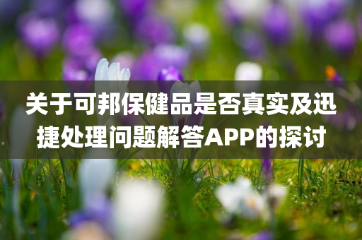 关于可邦保健品是否真实及迅捷处理问题解答APP的探讨