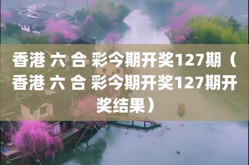 香港 六 合 彩今期开奖127期（香港 六 合 彩今期开奖127期开奖结果）