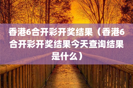 香港6合开彩开奖结果（香港6合开彩开奖结果今天查询结果是什么）