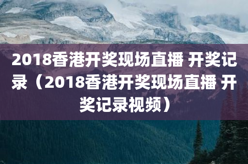 2018香港开奖现场直播 开奖记录（2018香港开奖现场直播 开奖记录视频）