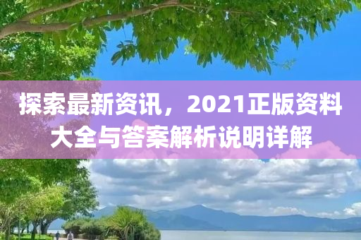 探索最新资讯，2021正版资料大全与答案解析说明详解