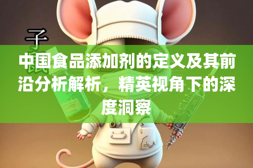 中国食品添加剂的定义及其前沿分析解析，精英视角下的深度洞察