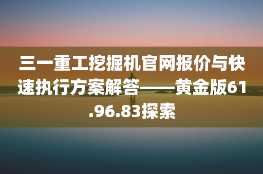 三一重工挖掘机官网报价与快速执行方案解答——黄金版61.96.83探索