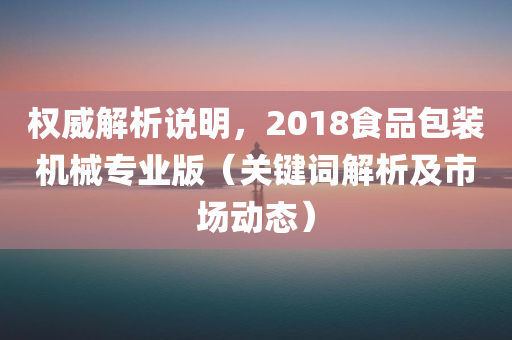 权威解析说明，2018食品包装机械专业版（关键词解析及市场动态）