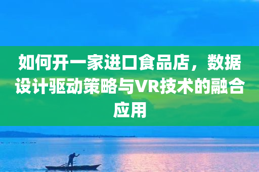 如何开一家进口食品店，数据设计驱动策略与VR技术的融合应用