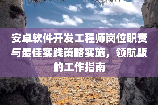 安卓软件开发工程师岗位职责与最佳实践策略实施，领航版的工作指南