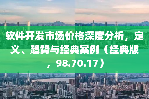 软件开发市场价格深度分析，定义、趋势与经典案例（经典版，98.70.17）