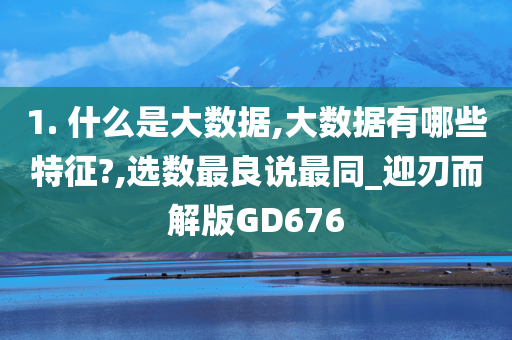 1. 什么是大数据,大数据有哪些特征?,选数最良说最同_迎刃而解版GD676