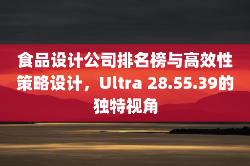 食品设计公司排名榜与高效性策略设计，Ultra 28.55.39的独特视角