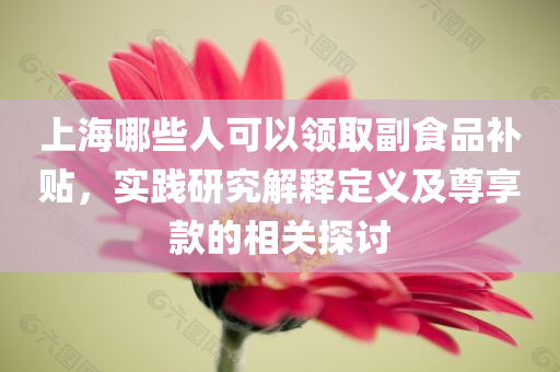 上海哪些人可以领取副食品补贴，实践研究解释定义及尊享款的相关探讨