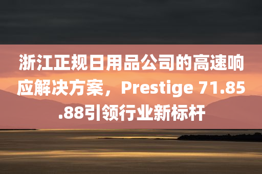 浙江正规日用品公司的高速响应解决方案，Prestige 71.85.88引领行业新标杆