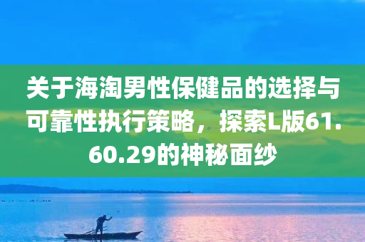 关于海淘男性保健品的选择与可靠性执行策略，探索L版61.60.29的神秘面纱