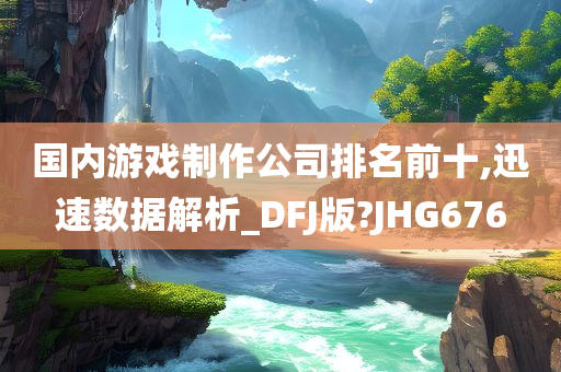 国内游戏制作公司排名前十,迅速数据解析_DFJ版?JHG676