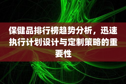 保健品排行榜趋势分析，迅速执行计划设计与定制策略的重要性