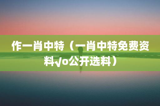 作一肖中特（一肖中特免费资料√o公开选料）