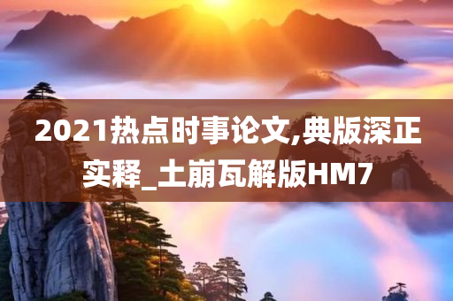 2021热点时事论文,典版深正实释_土崩瓦解版HM7