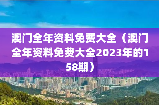 澳门全年资料免费大全（澳门全年资料免费大全2023年的158期）