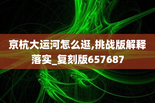 京杭大运河怎么逛,挑战版解释落实_复刻版657687