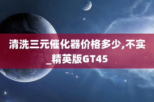 清洗三元催化器价格多少,不实_精英版GT45