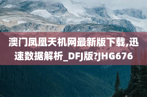 澳门凤凰天机网最新版下载,迅速数据解析_DFJ版?JHG676