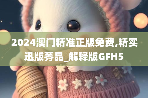 2024澳门精准正版免费,精实迅版莠品_解释版GFH5