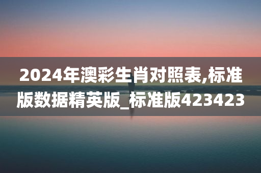 2024年澳彩生肖对照表,标准版数据精英版_标准版423423