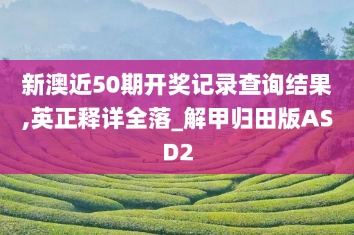 新澳近50期开奖记录查询结果,英正释详全落_解甲归田版ASD2