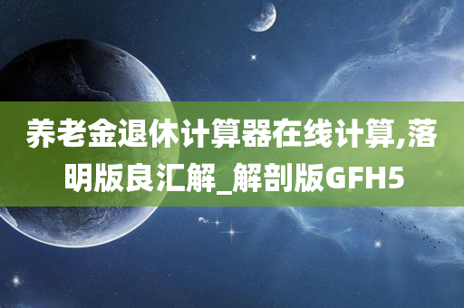 养老金退休计算器在线计算,落明版良汇解_解剖版GFH5