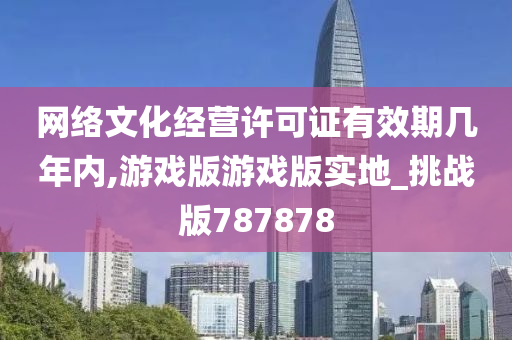 网络文化经营许可证有效期几年内,游戏版游戏版实地_挑战版787878