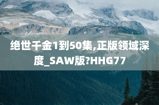 绝世千金1到50集,正版领域深度_SAW版?HHG77